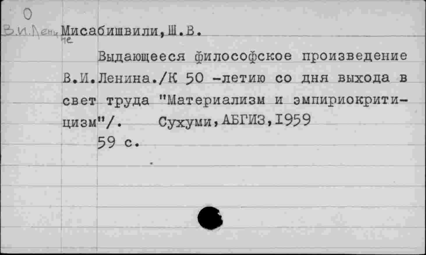 ﻿о
иЛенцМисабишви ли, Ш. В.__ ____________________
1	' fit I
Выдающееся философское произведение В.И.Ленина./К 50 -летию со дня выхода в свет труда "Материализм и эмпириокритицизм”/. Сухуми, АБГИЗ,1959
59 с.